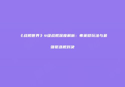 《战舰世界》9级战舰深度解析：弗莱彻玩法与最强驱逐舰对决