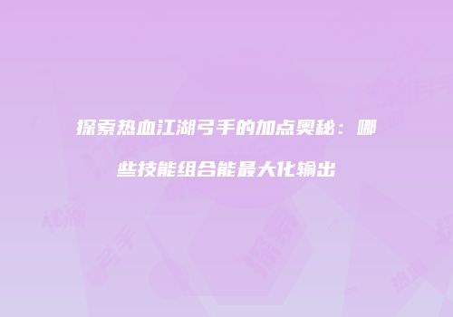 探索热血江湖弓手的加点奥秘:哪些技能组合能最大化输出