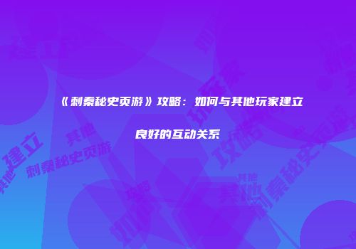 《刺秦秘史页游》攻略：如何与其他玩家建立良好的互动关系