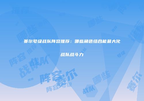 赛尔号级战队阵容推荐：哪些角色组合能最大化战队战斗力