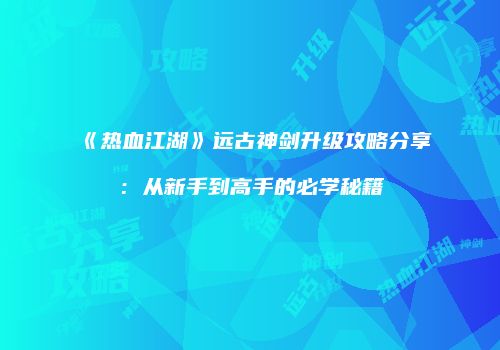 《热血江湖》远古神剑升级攻略分享：从新手到高手的必学秘籍