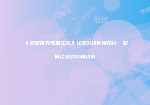 《梦想世界热血江湖》社交系统使用指南:如何结交朋友和组队