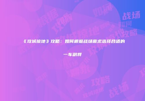 《攻城掠地》攻略：如何根据战场需求选择合适的一车副将