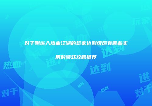 对于刚进入热血江湖的玩家达到级后有哪些实用的游戏攻略推荐