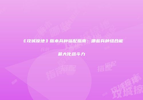 《攻城掠地》版本兵种搭配指南：哪些兵种组合能最大化战斗力