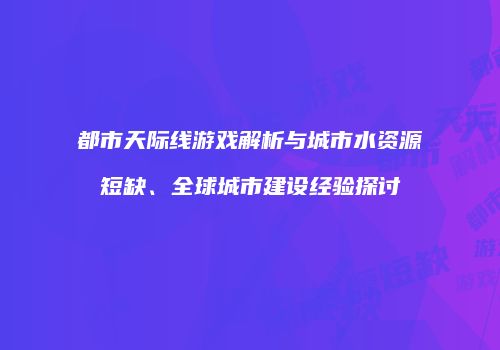 都市天际线游戏解析与城市水资源短缺、全球城市建设经验探讨