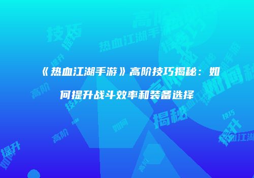 《热血江湖手游》高阶技巧揭秘：如何提升战斗效率和装备选择