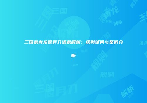 三国杀青龙偃月刀酒杀解析：规则疑问与案例分析