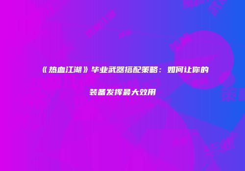 《热血江湖》毕业武器搭配策略：如何让你的装备发挥最大效用