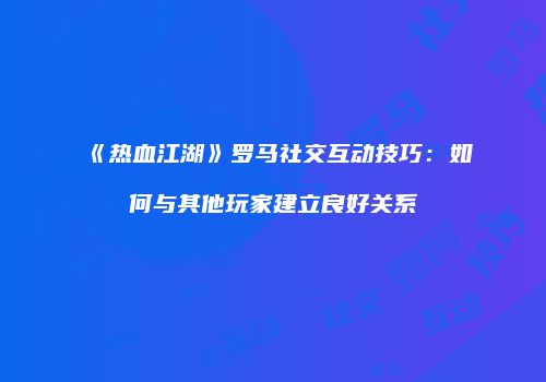 《热血江湖》罗马社交互动技巧:如何与其他玩家建立良好关系