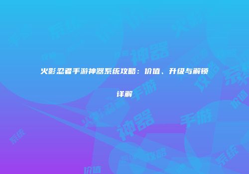 火影忍者手游神器系统攻略：价值、升级与解锁详解
