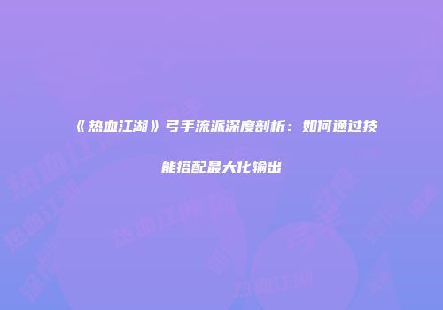 《热血江湖》弓手流派深度剖析：如何通过技能搭配最大化输出