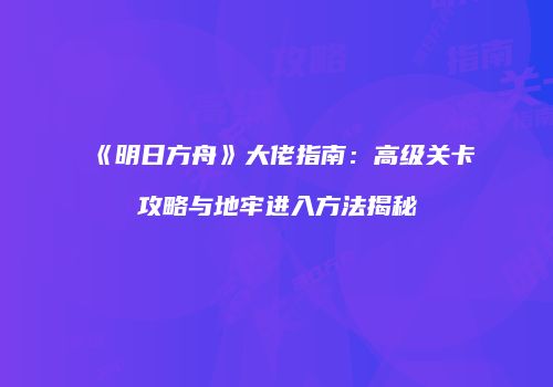 《明日方舟》大佬指南：高级关卡攻略与地牢进入方法揭秘