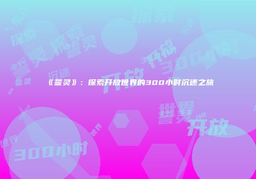 《誓灵》：探索开放世界的300小时沉迷之旅