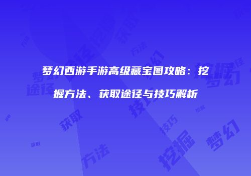 梦幻西游手游高级藏宝图攻略：挖掘方法、获取途径与技巧解析