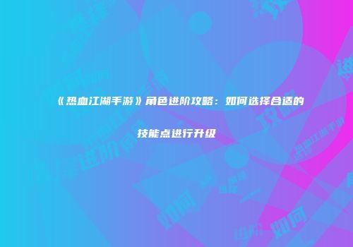 《热血江湖手游》角色进阶攻略：如何选择合适的技能点进行升级