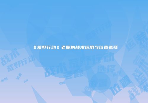 《荒野行动》老鹿的战术运用与位置选择