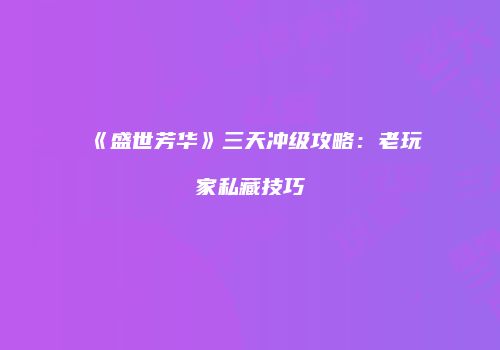 《盛世芳华》三天冲级攻略：老玩家私藏技巧
