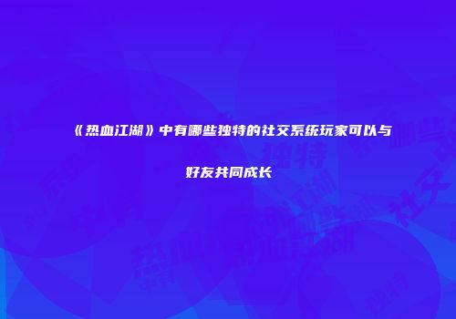 《热血江湖》中有哪些独特的社交系统玩家可以与好友共同成长