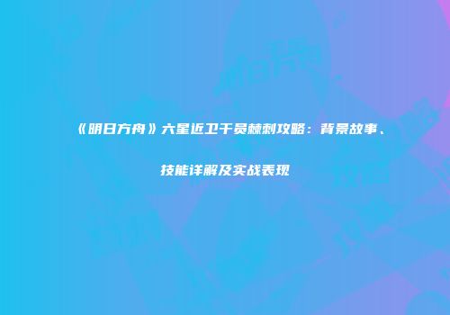 《明日方舟》六星近卫干员棘刺攻略：背景故事、技能详解及实战表现