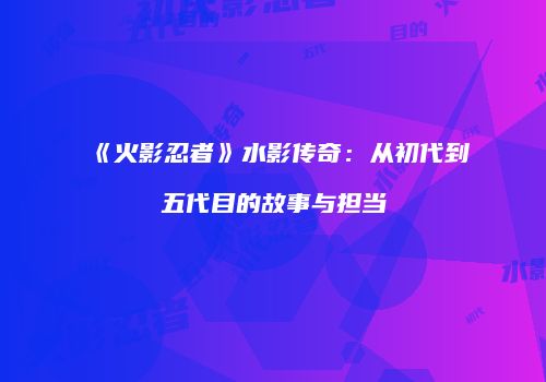 《火影忍者》水影传奇：从初代到五代目的故事与担当