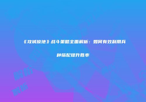 《攻城掠地》战斗策略全面解析:如何有效利用兵种搭配提升胜率