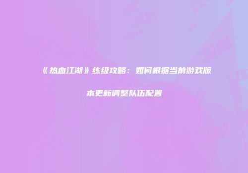 《热血江湖》练级攻略：如何根据当前游戏版本更新调整队伍配置