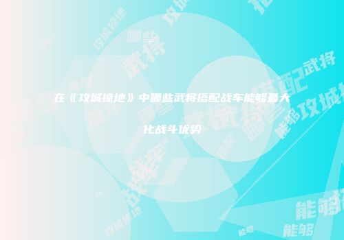 在《攻城掠地》中哪些武将搭配战车能够最大化战斗优势
