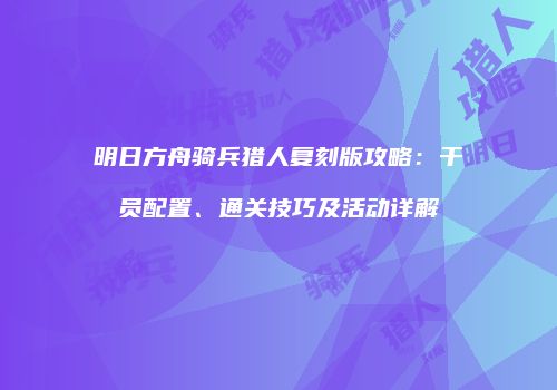 明日方舟骑兵猎人复刻版攻略：干员配置、通关技巧及活动详解