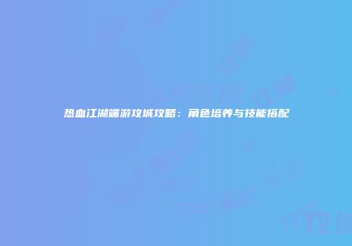 热血江湖端游攻城攻略：角色培养与技能搭配