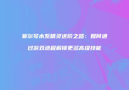 赛尔号木系精灵进阶之路：如何通过游戏进程解锁更多高级技能
