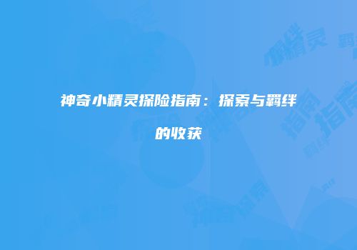 神奇小精灵探险指南：探索与羁绊的收获