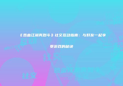《热血江湖真烈斗》社交互动指南：与好友一起享受游戏的秘诀