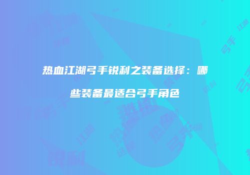 热血江湖弓手锐利之装备选择：哪些装备最适合弓手角色