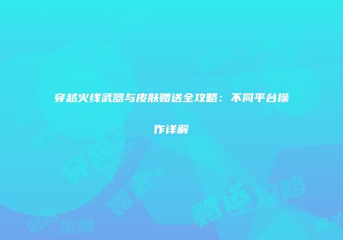 穿越火线武器与皮肤赠送全攻略：不同平台操作详解