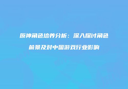 原神角色培养分析：深入探讨角色前景及对中国游戏行业影响