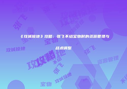 《攻城掠地》攻略：张飞不给宝物时的资源管理与战术调整