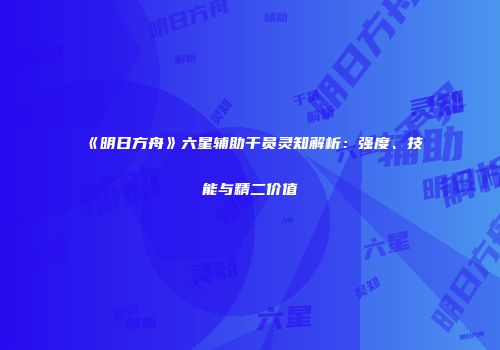 《明日方舟》六星辅助干员灵知解析：强度、技能与精二价值