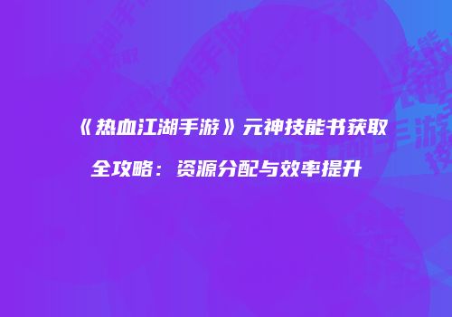 《热血江湖手游》元神技能书获取全攻略：资源分配与效率提升