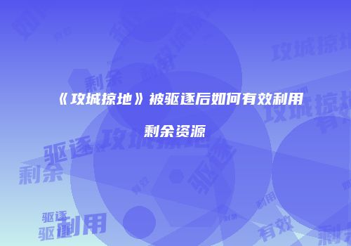 《攻城掠地》被驱逐后如何有效利用剩余资源