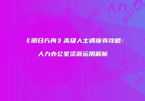 《明日方舟》高级人士调度券攻略：人力办公室资源运用解析