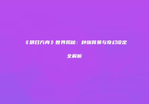 《明日方舟》世界揭秘：种族背景与奇幻设定全解析