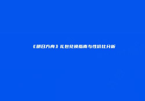 《明日方舟》礼包兑换指南与性价比分析