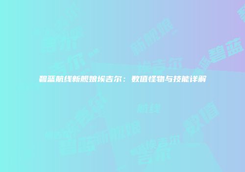碧蓝航线新舰娘埃吉尔：数值怪物与技能详解