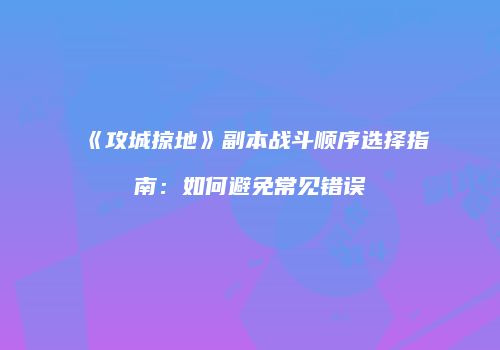 《攻城掠地》副本战斗顺序选择指南：如何避免常见错误