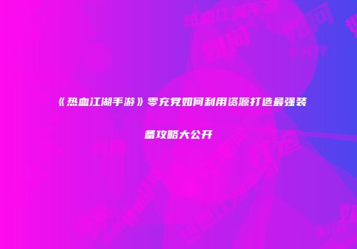 《热血江湖手游》零充党如何利用资源打造最强装备攻略大公开