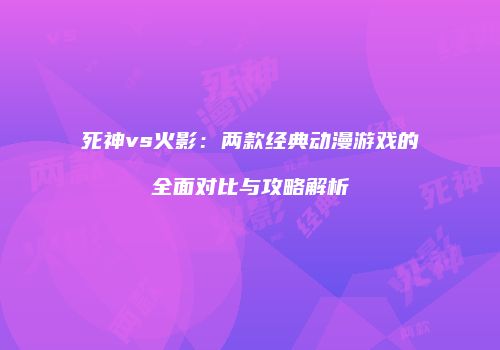 死神vs火影：两款经典动漫游戏的全面对比与攻略解析