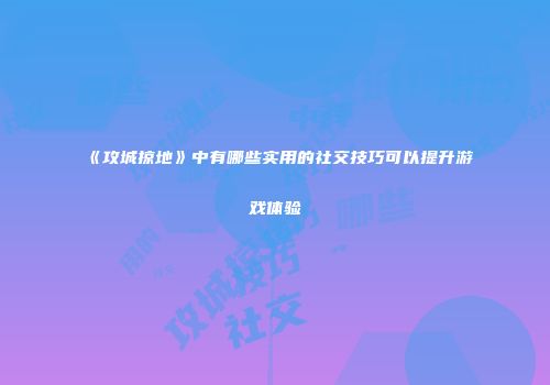《攻城掠地》中有哪些实用的社交技巧可以提升游戏体验