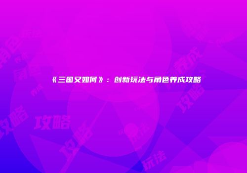 《三国又如何》：创新玩法与角色养成攻略