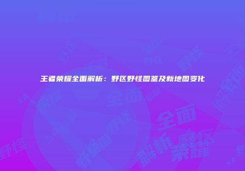 王者荣耀全面解析：野区野怪图鉴及新地图变化